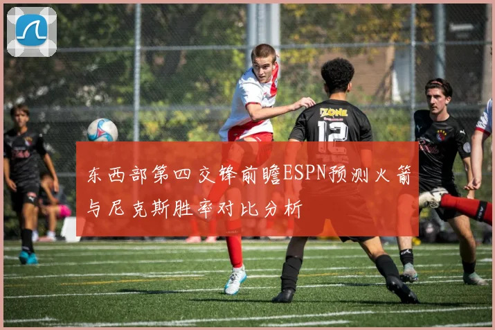 东西部第四交锋前瞻ESPN预测火箭与尼克斯胜率对比分析