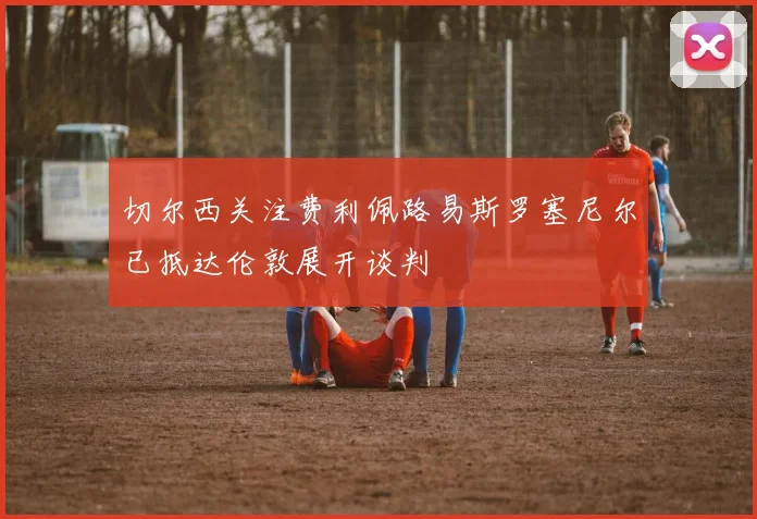 切尔西关注费利佩路易斯罗塞尼尔已抵达伦敦展开谈判