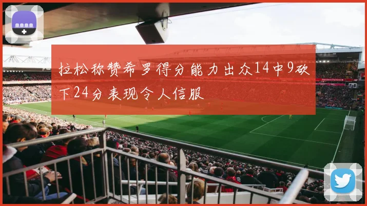 拉松称赞希罗得分能力出众14中9砍下24分表现令人信服