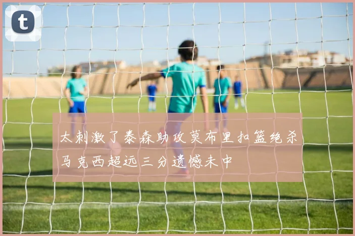 太刺激了泰森助攻莫布里扣篮绝杀马克西超远三分遗憾未中