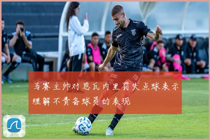 马赛主帅对恩瓦内里罚失点球表示理解不责备球员的表现
