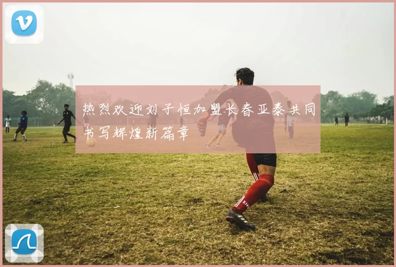 热烈欢迎刘子恒加盟长春亚泰共同书写辉煌新篇章