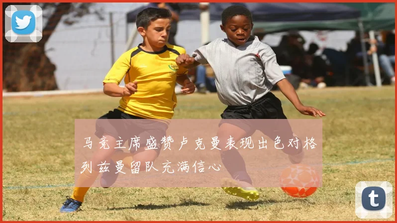 马竞主席盛赞卢克曼表现出色对格列兹曼留队充满信心