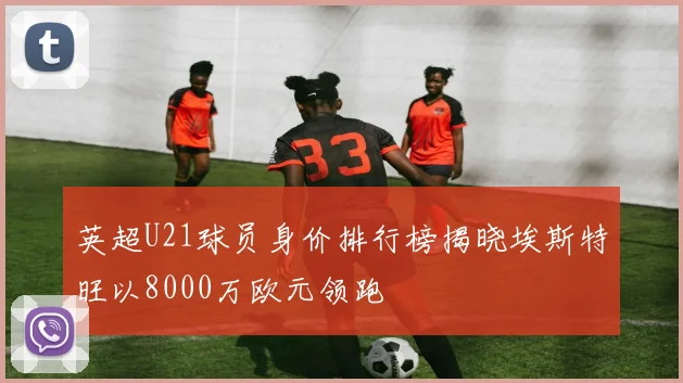 英超U21球员身价排行榜揭晓埃斯特旺以8000万欧元领跑