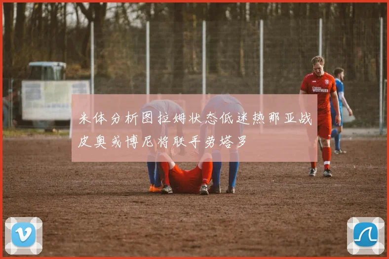 米体分析图拉姆状态低迷热那亚战皮奥或博尼将联手劳塔罗