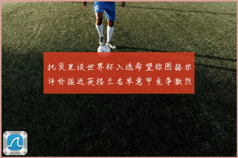 托莫里谈世界杯入选希望称图赫尔评价接近英格兰名单意甲竞争激烈
