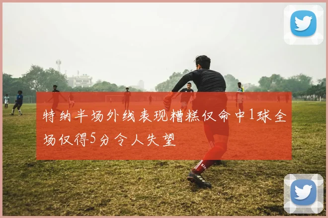特纳半场外线表现糟糕仅命中1球全场仅得5分令人失望