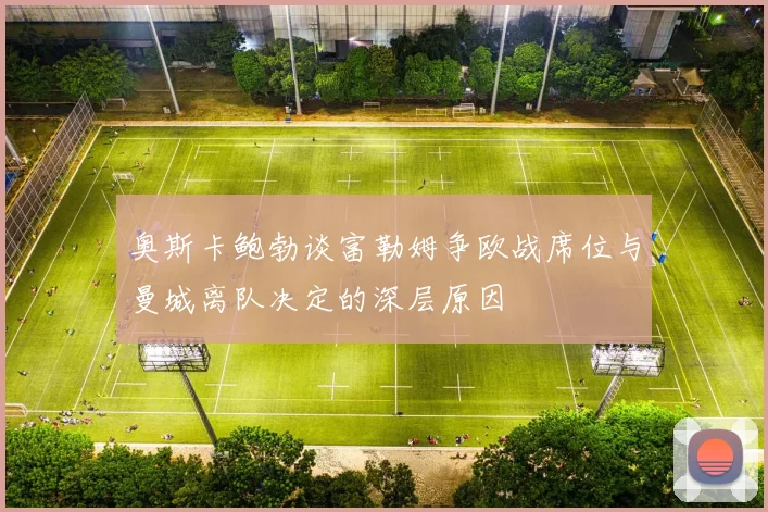 奥斯卡鲍勃谈富勒姆争欧战席位与曼城离队决定的深层原因