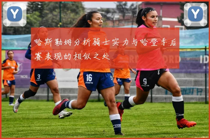 哈斯勒姆分析骑士实力与哈登季后赛表现的相似之处