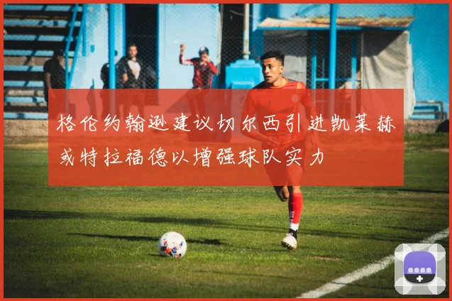 格伦约翰逊建议切尔西引进凯莱赫或特拉福德以增强球队实力