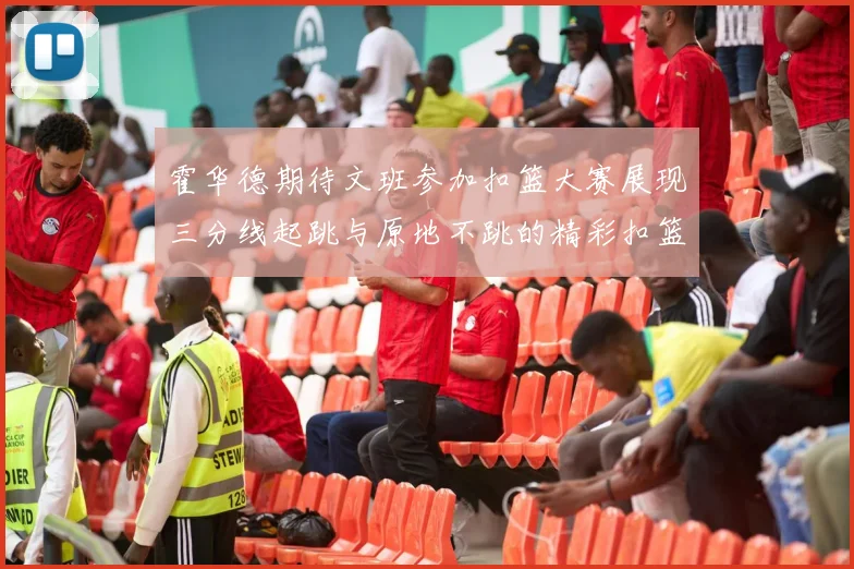 霍华德期待文班参加扣篮大赛展现三分线起跳与原地不跳的精彩扣篮技巧