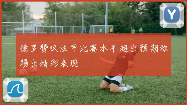 德罗赞叹法甲比赛水平超出预期称踢出精彩表现