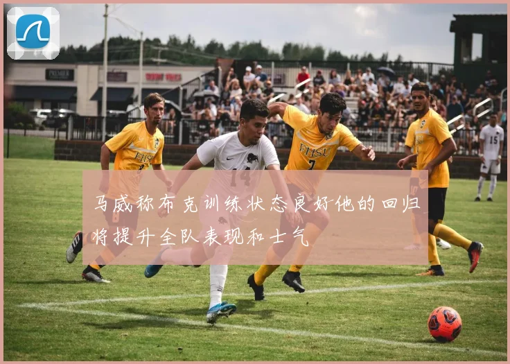 马威称布克训练状态良好他的回归将提升全队表现和士气