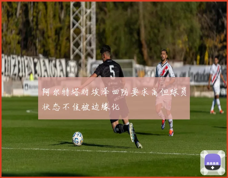 阿尔特塔对埃泽回防要求高但球员状态不佳被边缘化