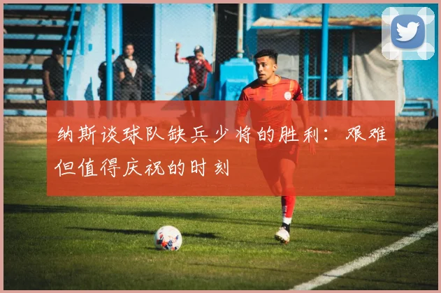 纳斯谈球队缺兵少将的胜利：艰难但值得庆祝的时刻