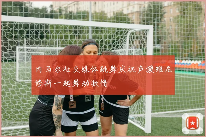 内马尔社交媒体跳舞庆祝声援维尼修斯一起舞动激情
