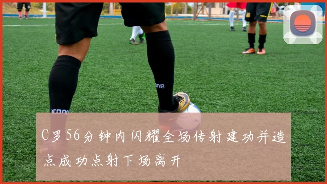 C罗56分钟内闪耀全场传射建功并造点成功点射下场离开