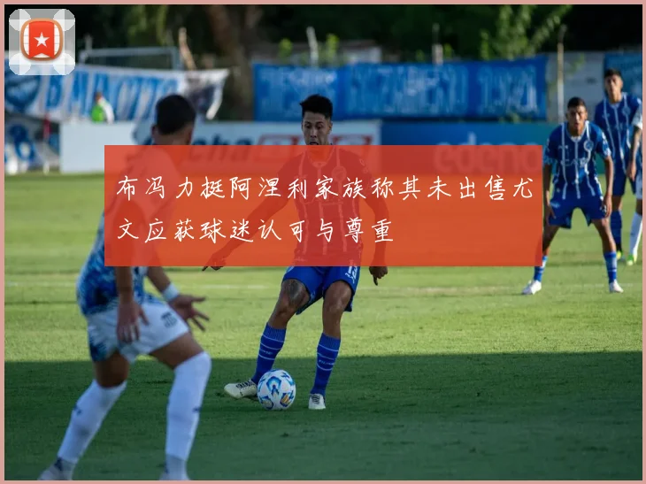 布冯力挺阿涅利家族称其未出售尤文应获球迷认可与尊重