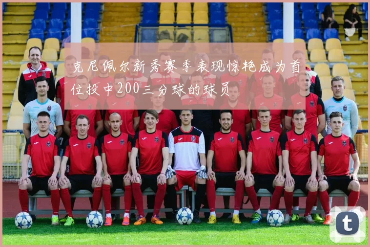 克尼佩尔新秀赛季表现惊艳成为首位投中200三分球的球员