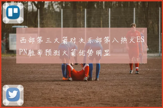 西部第三火箭对决东部第八热火ESPN胜率预测火箭优势明显