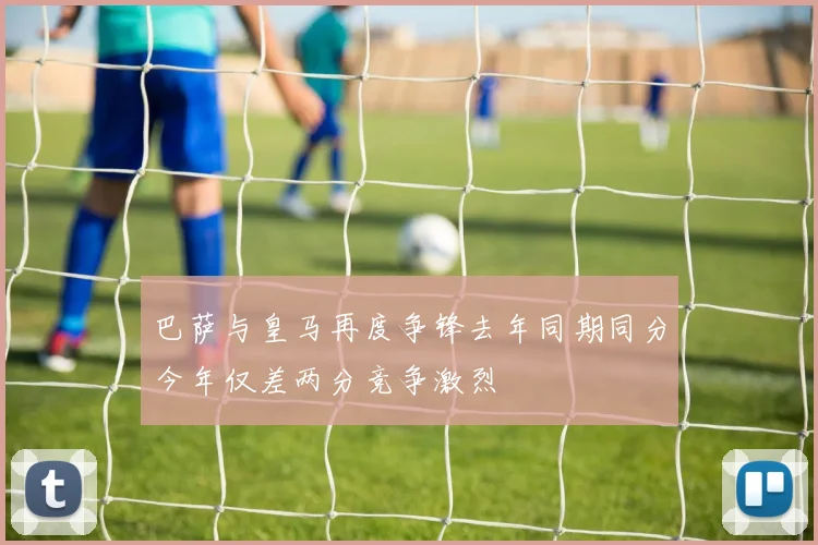 巴萨与皇马再度争锋去年同期同分今年仅差两分竞争激烈