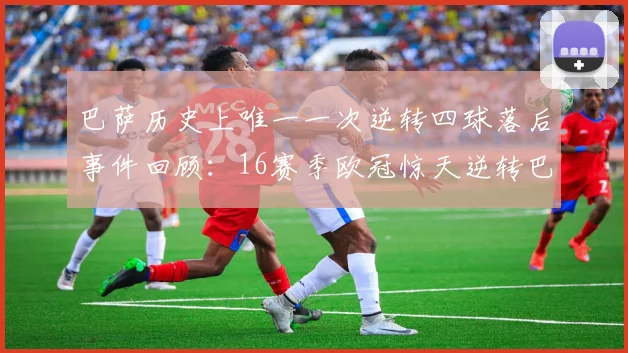 巴萨历史上唯一一次逆转四球落后事件回顾：16赛季欧冠惊天逆转巴黎
