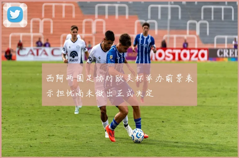 西阿两国足协对欧美杯举办前景表示担忧尚未做出正式决定
