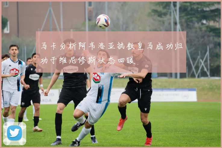 马卡分析阿韦洛亚执教皇马成功归功于维尼修斯状态回暖